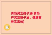青岛灵芝孢子油(青岛产灵芝孢子油，健康营养又高效)