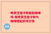 喝灵芝孢子粉能配咖啡吗 探究灵芝孢子粉与咖啡搭配的可行性