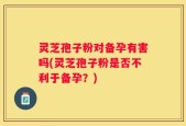 灵芝孢子粉对备孕有害吗(灵芝孢子粉是否不利于备孕？)