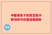 中医视角下的灵芝孢子粉功效与价值深度剖析