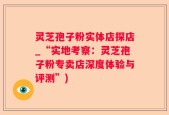灵芝孢子粉实体店探店_“实地考察：灵芝孢子粉专卖店深度体验与评测”)