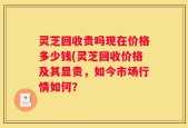 灵芝回收贵吗现在价格多少钱(灵芝回收价格及其显贵，如今市场行情如何？