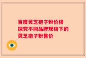 百度灵芝孢子粉价格 探究不同品牌规格下的灵芝孢子粉售价