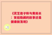 《灵芝孢子粉与黄局长：背后隐藏的故事还是健康新发现》