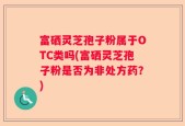 富硒灵芝孢子粉属于OTC类吗(富硒灵芝孢子粉是否为非处方药？)