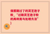 保质期过了的灵芝孢子粉_“过期灵芝孢子粉的再利用与处理方法”)