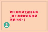 眼干能吃灵芝孢子粉吗_眼干患者能否服用灵芝孢子粉？)
