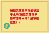 破壁灵芝孢子粉能够溶于水吗(破壁灵芝孢子粉可溶于水吗？解答在这里！)