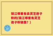 镇江哪里有卖灵芝孢子粉的(镇江哪里有灵芝孢子粉销售？)