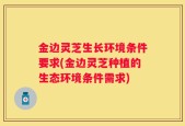 金边灵芝生长环境条件要求(金边灵芝种植的生态环境条件需求)
