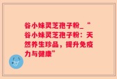 谷小妹灵芝孢子粉_“谷小妹灵芝孢子粉：天然养生珍品，提升免疫力与健康”