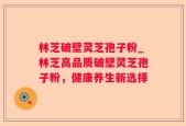 林芝破壁灵芝孢子粉_林芝高品质破壁灵芝孢子粉，健康养生新选择