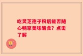 吃灵芝孢子粉后能否随心畅享美味酸食？点击了解