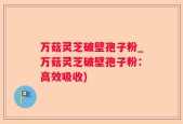 万菇灵芝破壁孢子粉_万菇灵芝破壁孢子粉：高效吸收)