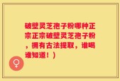 破壁灵芝孢子粉哪种正宗正宗破壁灵芝孢子粉，拥有古法提取，谁喝谁知道！)