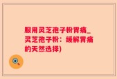 服用灵芝孢子粉胃痛_灵芝孢子粉：缓解胃痛的天然选择)