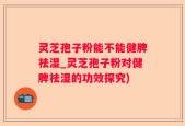 灵芝孢子粉能不能健脾祛湿_灵芝孢子粉对健脾祛湿的功效探究)