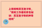 上夜班喝灵芝孢子粉_“夜班工作者的养生秘诀：灵芝孢子粉的神奇功效”