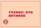干灵芝粉能吃？你不知道的与美味搭配