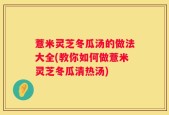 薏米灵芝冬瓜汤的做法大全(教你如何做薏米灵芝冬瓜清热汤)