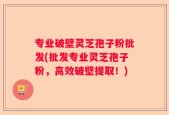 专业破壁灵芝孢子粉批发(批发专业灵芝孢子粉，高效破壁提取！)