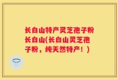 长白山特产灵芝孢子粉长白山(长白山灵芝孢子粉，纯天然特产！)