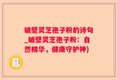 破壁灵芝孢子粉的诗句_破壁灵芝孢子粉：自然精华，健康守护神)