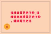 福林堂灵芝孢子粉_福林堂高品质灵芝孢子粉，健康养生之选