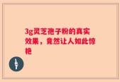3g灵芝孢子粉的真实效果，竟然让人如此惊艳