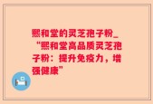 熙和堂的灵芝孢子粉_“熙和堂高品质灵芝孢子粉：提升免疫力，增强健康”