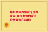 郑州李伟养殖灵芝价格查询(李伟养殖的灵芝价格查询在郑州)