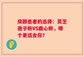 房颤患者的选择：灵芝孢子粉VS鹿心粉，哪个更适合你？