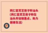 同仁堂灵芝孢子粉汕头(同仁堂灵芝孢子粉在汕头开设销售点，助力健康生活)