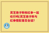 灵芝孢子粉和红参一起吃行吗(灵芝孢子粉与红参搭配是否合适？