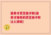 梁希才灵芝孢子粉(梁希才推荐的灵芝孢子粉让人惊叹)