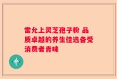 雷允上灵芝孢子粉 品质卓越的养生佳选备受消费者青睐