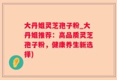 大丹姐灵芝孢子粉_大丹姐推荐：高品质灵芝孢子粉，健康养生新选择)