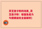 灵芝孢子粉的功用_灵芝孢子粉：增强免疫力与健康益处全面解析)