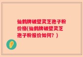 仙鹤牌破壁灵芝孢子粉价格(仙鹤牌破壁灵芝孢子粉报价如何？)
