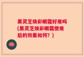 黑灵芝焕彩眼霜好用吗(黑灵芝焕彩眼霜使用后的效果如何？)