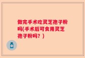 做完手术吃灵芝孢子粉吗(手术后可食用灵芝孢子粉吗？)