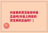 抖音里的灵芝能买吗是正品吗(抖音上购买的灵芝真的正品吗？)