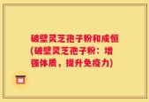 破壁灵芝孢子粉和成恒(破壁灵芝孢子粉：增强体质，提升免疫力)