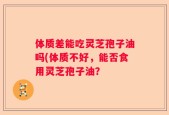 体质差能吃灵芝孢子油吗(体质不好，能否食用灵芝孢子油？