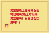 灵芝茶晚上能吃吗女生可以喝吗(晚上可以喝灵芝茶吗？女生适合饮用吗？)