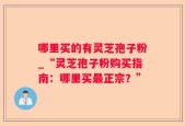 哪里买的有灵芝孢子粉_“灵芝孢子粉购买指南：哪里买最正宗？”