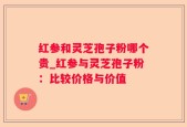 红参和灵芝孢子粉哪个贵_红参与灵芝孢子粉：比较价格与价值