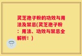 灵芝孢子粉的功效与用法及禁忌(灵芝孢子粉：用法、功效与禁忌全解析！)