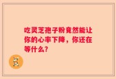 吃灵芝孢子粉竟然能让你的心率下降，你还在等什么？