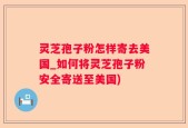 灵芝孢子粉怎样寄去美国_如何将灵芝孢子粉安全寄送至美国)
